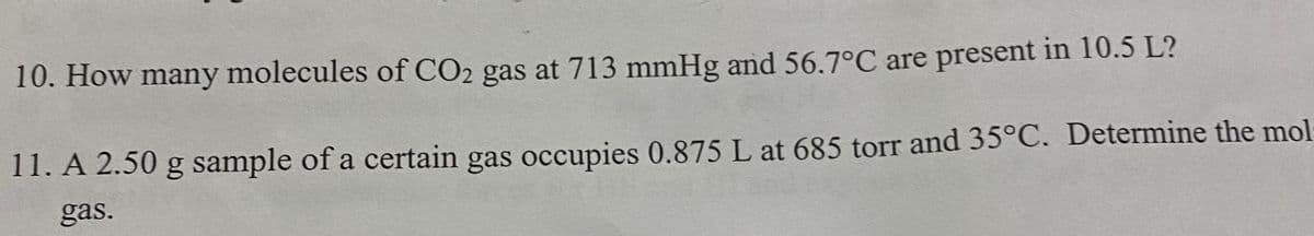 10. How many molecules of CO2 gas at 713 mmHg and 56.7°C are present in 10.5 L?
11. A 2.50 g sample of a certain gas occupies 0.875 L at 685 torr and 35°C. Determine the mol
gas.
