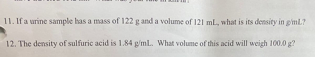 11. If a urine sample has a mass of 122 g and a volume of 121 mL, what is its density in g/mL?
12. The density of sulfuric acid is 1.84 g/mL. What volume of this acid will weigh 100.0 g?
