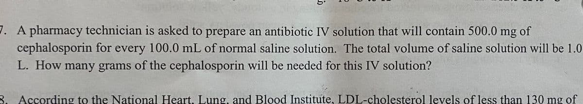7. A pharmacy technician is asked to prepare an antibiotic IV solution that will contain 500.0 mg
cephalosporin for every 100.0 mL of normal saline solution. The total volume of saline solution will be 1.0
L. How many grams of the cephalosporin will be needed for this IV solution?
of
8. According to the National Heart, Lung, and Blood Institute, LDL-cholesterol levels of less than 130 mg of
