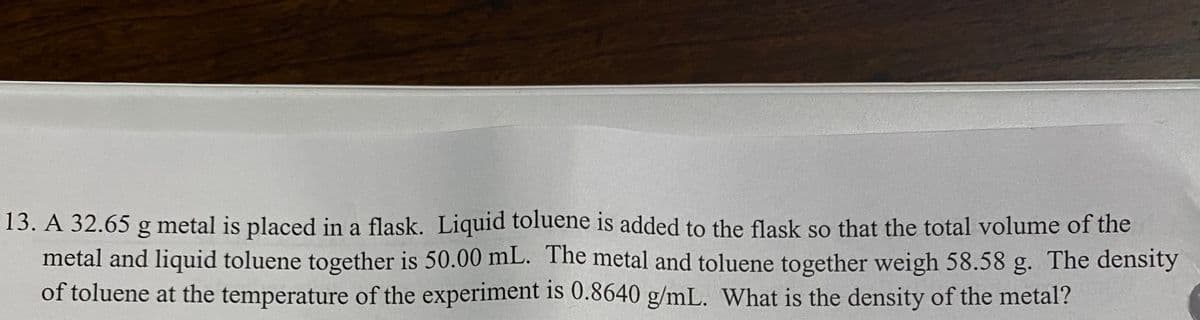 13. A 32.65 g metal is placed in a flask. Liquid toluene is added to the flask so that the total volume of the
metal and liquid toluene together is 50.00 mL. The metal and toluene together weigh 58.58 g. The density
of toluene at the temperature of the experiment is 0.8640 g/mL. What is the density of the metal?
