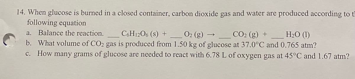 14. When glucose is burned in a closed container, carbon dioxide gas and water are produced according to tl
following equation
a. Balance the reaction.
b. What volume of CO2 gas is produced from 1.50 kg of glucose at 37.0°C and 0.765 atm?
How many grams of glucose are needed to react with 6.78 L of oxygen gas at 45°C and 1.67 atm?
C6H1206 (s) +
O2 (g) –
CO2 (g) +
НО (1)
→
с.
