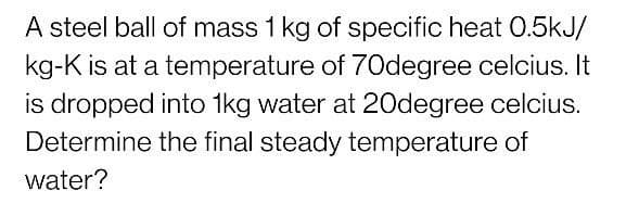 A steel ball of mass 1 kg of specific heat 0.5kJ/
kg-K is at a temperature of 70degree celcius. It
is dropped into 1kg water at 20degree celcius.
Determine the final steady temperature of
water?
