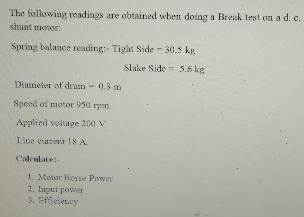 The following readings are obtained when doing a Break test on a d. c.
shunt motor:
Spring balance reading:- Tight Side = 30.5 kg
Slake Side 5.6 kg
Diameter of drum = 0.3 m
Speed of motor 950 rpm
Applied voltage 200 V
Line current 18 A.
Calculate:-
1. Motor Horse Power
2. Input power
3. Efficiency