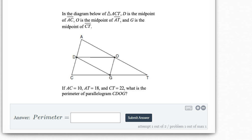 In the diagram below of AACT, D is the midpoint
of AC, O is the midpoint of AT, and G is the
midpoint of CT.
De
If AC = 10, AT= 18, and CT= 22, what is the
perimeter of parallelogram CDOG?
Answer: Perimeter
Submit Answer
attempt 1 out of 2/ problem 1 out of max 1
