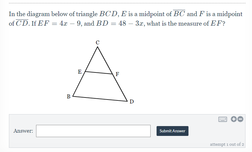 In the diagram below of triangle BCD, E is a midpoint of BC and F is a midpoint
of CD. If EF – 4x – 9, and BD = 48 – 3x, what is the measure of EF?
E
F
B
D
Answer:
Submit Answer
attempt 1 out of 2
