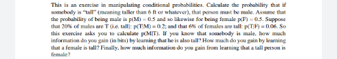 This is an exercise in manipulating conditional probabhilities. Calculate the probability that if
somebody is "allr (meaning taller than 6 t or whatever), that person must be male. Assume that
the probability of being male is p(M) - 0.5 and so likewise for being female pF)0.5. Suppose
that 20% of males are T(ie. tall): p(TM) =02; and that 6% of females are tall: p(TF) =0.06. So
this exercise asks you to calculate pM[T). f you know that somebody is male. how much
information do you gain (in bits) by leaming that he is also tall How mach do you gain by learning
that a female is tall? Finally, how mach information do you gain from learning thata tall person is
female?

