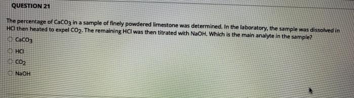 QUESTION 21
The percentage of CaCO3 in a sample of finely powdered limestone was determined. In the laboratory, the sample was dissolved in
HC then heated to expel CO2. The remaining HCI was then titrated with NaOH. Which is the main analyte in the sample?
CaCO3
HCI
CO2
NaOH
