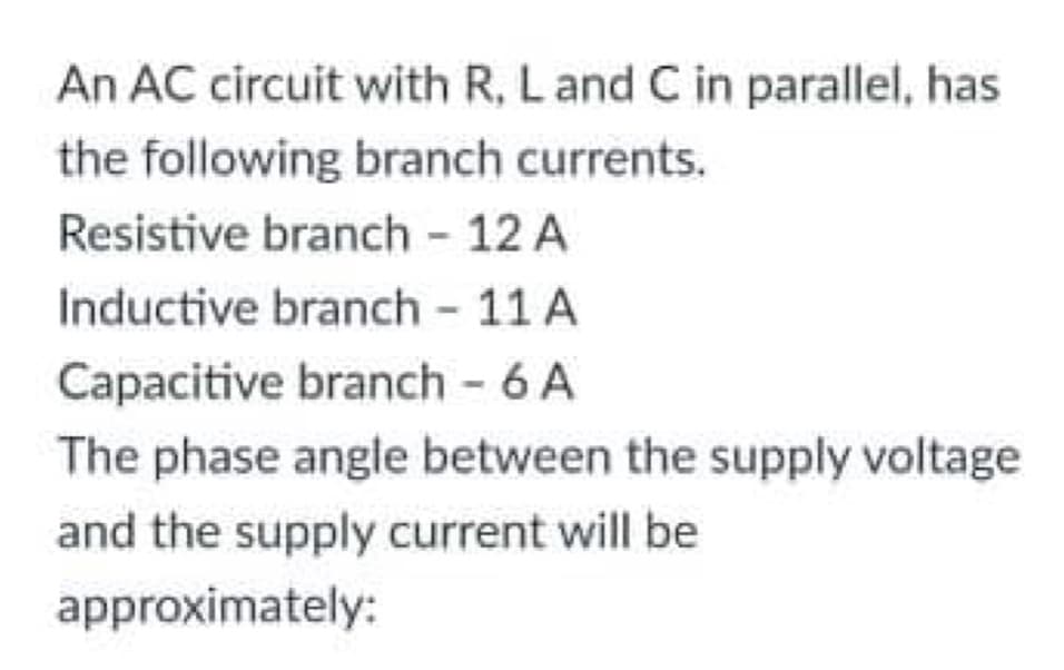 An AC circuit with R, Land C in parallel, has
the following branch currents.
Resistive branch - 12 A
Inductive branch - 11 A
Capacitive branch - 6 A
The phase angle between the supply voltage
and the supply current will be
approximately:
