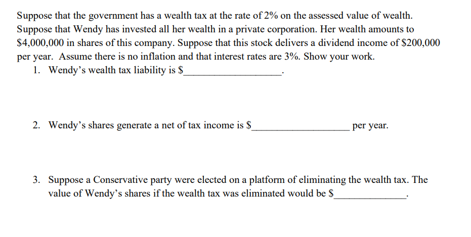 Suppose that the government has a wealth tax at the rate of 2% on the assessed value of wealth.
Suppose that Wendy has invested all her wealth in a private corporation. Her wealth amounts to
$4,000,000 in shares of this company. Suppose that this stock delivers a dividend income of $200,000
per year. Assume there is no inflation and that interest rates are 3%. Show your work.
1. Wendy's wealth tax liability is $
2. Wendy's shares generate a net of tax income is $
per year.
3. Suppose a Conservative party were elected on a platform of eliminating the wealth tax. The
value of Wendy's shares if the wealth tax was eliminated would be $_
