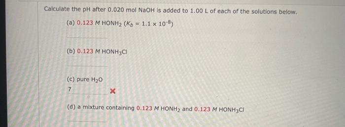Calculate the pH after 0.020 mol NaOH is added to 1.00 L of each of the solutions below,
(a) 0.123 M HONH2 (Kp
1.1 x 10 8)
%3!
(b) 0.123 M HONH3CI
(c) pure H20
7
(d) a mixture containing 0.123 M HONH2 and 0.123 M HONH3CI
