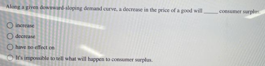 Along a given downward-sloping demand curve, a decrease in the price of a good will
increase
O decrease
O have no effect on
It's impossible to tell what will happen to consumer surplus.
consumer surplus.
