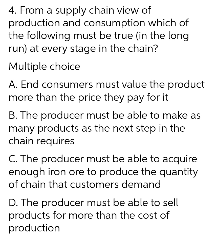 4. From a supply chain view of
production and consumption which of
the following must be true (in the long
run) at every stage in the chain?
Multiple choice
A. End consumers must value the product
more than the price they pay for it
B. The producer must be able to make as
many products as the next step in the
chain requires
C. The producer must be able to acquire
enough iron ore to produce the quantity
of chain that customers demand
D. The producer must be able to sell
products for more than the cost of
production