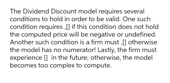 The Dividend Discount model requires several
conditions to hold in order to be valid. One such
condition requires ,[] if this condition does not hold
the computed price will be negative or undefined.
Another such condition is a firm must ,[] otherwise
the model has no numerator! Lastly, the firm must
experience [] in the future; otherwise, the model
becomes too complex to compute.
