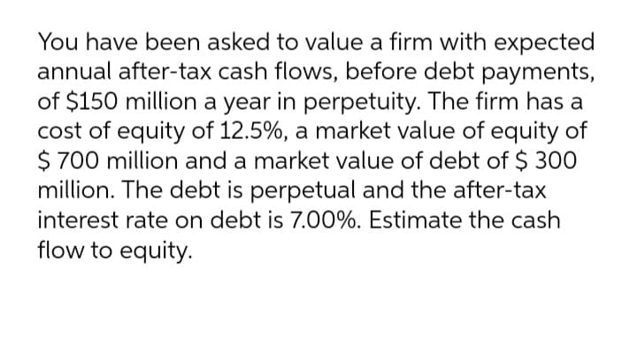 You have been asked to value a firm with expected
annual after-tax cash flows, before debt payments,
of $150 million a year in perpetuity. The firm has a
cost of equity of 12.5%, a market value of equity of
$ 700 million and a market value of debt of $ 300
million. The debt is perpetual and the after-tax
interest rate on debt is 7.00%. Estimate the cash
flow to equity.
