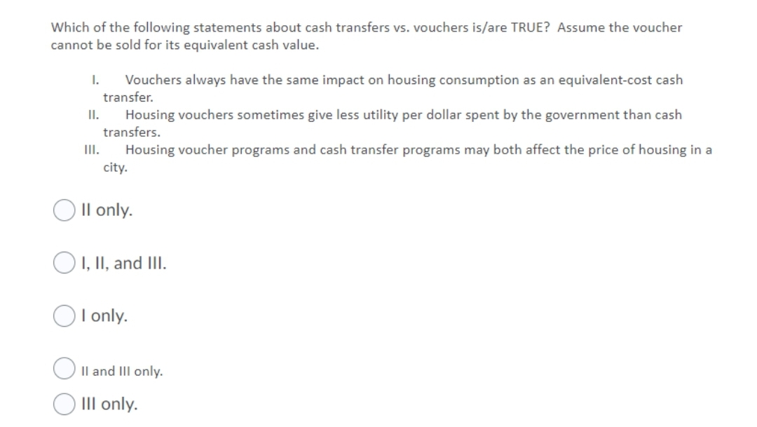 Which of the following statements about cash transfers vs. vouchers is/are TRUE? Assume the voucher
cannot be sold for its equivalent cash value.
1.
Vouchers always have the same impact on housing consumption as an equivalent-cost cash
transfer.
Housing vouchers sometimes give less utility per dollar spent by the government than cash
transfers.
I.
Housing voucher programs and cash transfer programs may both affect the price of housing in a
city.
II.
O Il only.
O I, II, and IlI.
OI only.
Il and III only.
O III only.
