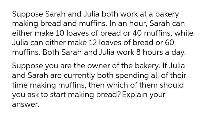 Suppose Sarah and Julia both work at a bakery
making bread and muffins. In an hour, Sarah can
either make 10 loaves of bread or 40 muffins, while
Julia can either make 12 loaves of bread or 60
muffins. Both Sarah and Julia work 8 hours a day.
Suppose you are the owner of the bakery. If Julia
and Sarah are currently both spending all of their
time making muffins, then which of them should
you ask to start making bread? Explain your
answer.
