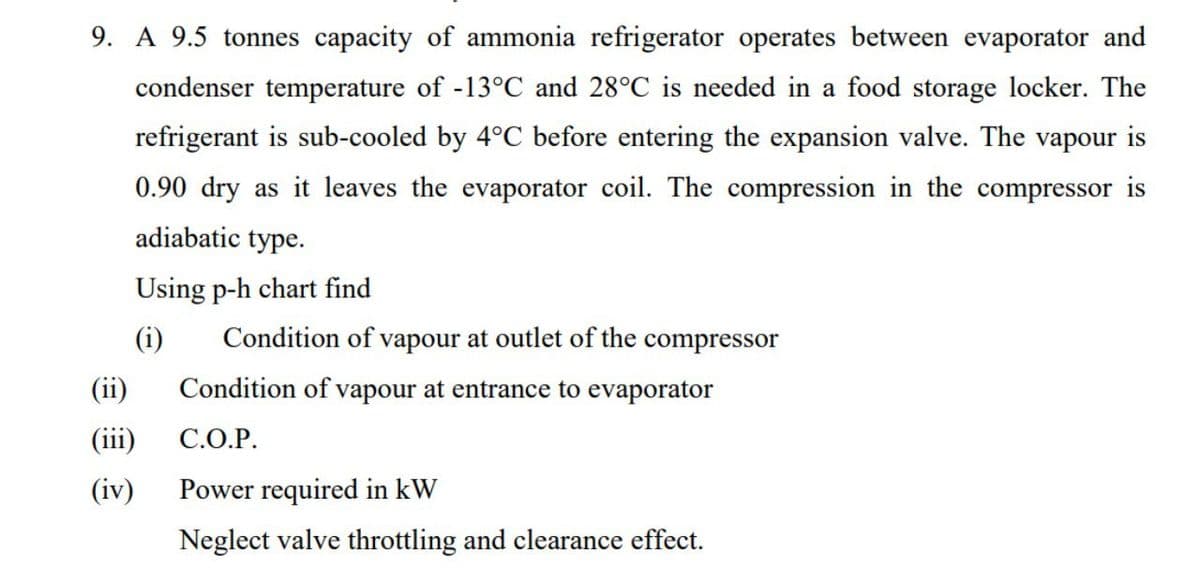 9. A 9.5 tonnes capacity of ammonia refrigerator operates between evaporator and
condenser temperature of -13°C and 28°C is needed in a food storage locker. The
refrigerant is sub-cooled by 4°C before entering the expansion valve. The vapour is
0.90 dry as it leaves the evaporator coil. The compression in the compressor is
adiabatic type.
Using p-h chart find
(i)
Condition of vapour at outlet of the compressor
(ii)
Condition of vapour at entrance to evaporator
(iii)
С.О.Р.
(iv)
Power required in kW
Neglect valve throttling and clearance effect.
