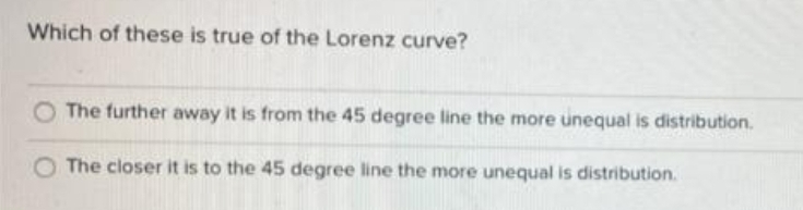 Which of these is true of the Lorenz curve?
The further away it is from the 45 degree line the more unequal is distribution.
The closer it is to the 45 degree line the more unequal is distribution.
