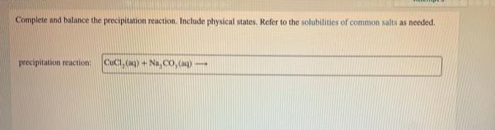 Complete and balance the precipitation reaction. Include physical states. Refer to the solubilities of common salts as needed.
precipitation reaction:
CuCi, (aq) + Na, CO, (aq)
