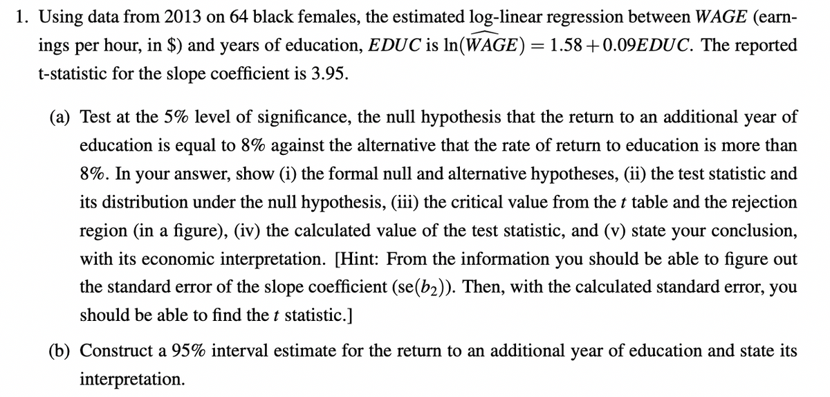 1. Using data from 2013 on 64 black females, the estimated log-linear regression between WAGE (earn-
ings per hour, in $) and years of education, EDUC is ln(WAGE) = 1.58+0.09EDUC. The reported
t-statistic for the slope coefficient is 3.95.
(a) Test at the 5% level of significance, the null hypothesis that the return to an additional year of
education is equal to 8% against the alternative that the rate of return to education is more than
8%. In your answer, show (i) the formal null and alternative hypotheses, (ii) the test statistic and
its distribution under the null hypothesis, (iii) the critical value from the t table and the rejection
region (in a figure), (iv) the calculated value of the test statistic, and (v) state your conclusion,
with its economic interpretation. [Hint: From the information you should be able to figure out
the standard error of the slope coefficient (se(b₂)). Then, with the calculated standard error, you
should be able to find the t statistic.]
(b) Construct a 95% interval estimate for the return to an additional year of education and state its
interpretation.