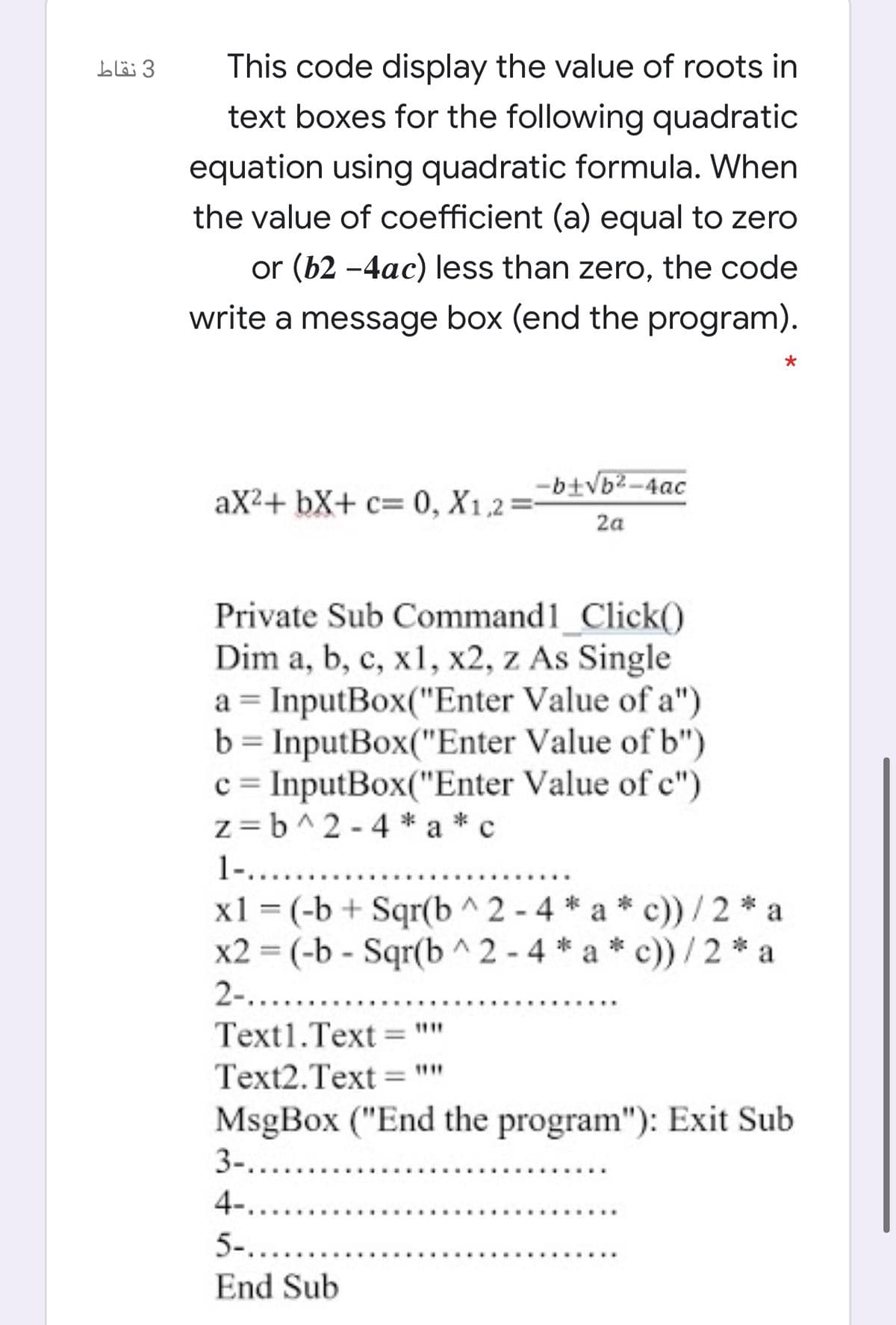 3 نقاط
This code display the value of roots in
text boxes for the following quadratic
equation using quadratic formula. When
the value of coefficient (a) equal to zero
or (b2 -4ac) less than zero, the code
write a message box (end the program).
-btvb2-4ac
aX2+ bX+ c= 0, X1,2
2a
Private Sub Command1_Click()
Dim a, b, c, x1, x2, z As Single
a = InputBox("Enter Value of a")
b = InputBox("Enter Value of b")
c = InputBox("Enter Value of c")
z= b^2 - 4 * a *c
%3D
%3D
1-.....
x1 = (-b + Sqr(b ^2 - 4 * a * c))/2 * a
x2 = (-b - Sqr(b ^ 2 - 4 * a * c)) / 2 * a
2-.....
Text1.Text = ""
Text2.Text =""
MsgBox ("End the program"): Exit Sub
3-.....
%3D
4-.....
5-....
End Sub
