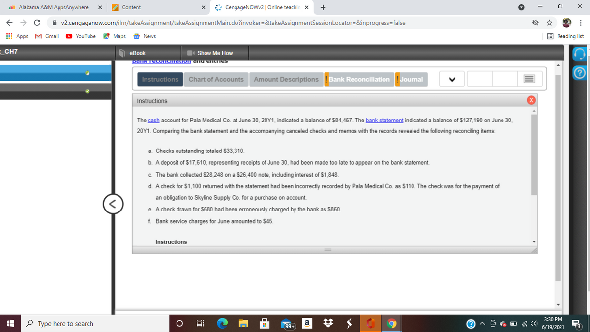 Alabama A&M AppsAnywhere
* CengageNOWv2 | Online teachin x
+
Content
A v2.cengagenow.com/ilrm/takeAssignment/takeAssignmentMain.do?invoker=&takeAssignmentSessionLocator=&inprogress=false
E Apps M Gmail
YouTube
A Maps
a News
E Reading list
E_CH7
еВook
Show Me How
DaIK TecoICation anu entnes
Instructions
Chart of Accounts
Amount Descriptions
Bank Reconciliation
Journal
Instructions
The cash account for Pala Medical Co. at June 30, 20Y1, indicated a balance of $84,457. The bank statement indicated a balance of $127,190 on June 30,
20Y1. Comparing the bank statement and the accompanying canceled checks and memos with the records revealed the following reconciling items:
a. Checks outstanding totaled $33,310.
b. A deposit of $17,610, representing receipts of June 30, had been made too late to appear on the bank statement.
c. The bank collected $28,248 on a $26,400 note, including interest of $1,848.
d. A check for $1,100 returned with the statement had been incorrectly recorded by Pala Medical Co. as $110. The check was for the payment of
an obligation to Skyline Supply Co. for a purchase on account.
e. A check drawn for $680 had been erroneously charged by the bank as $860.
f. Bank service charges for June amounted to $45.
Instructions
3:30 РM
P Type here to search
a
O & O G 4)
6/19/2021
近
