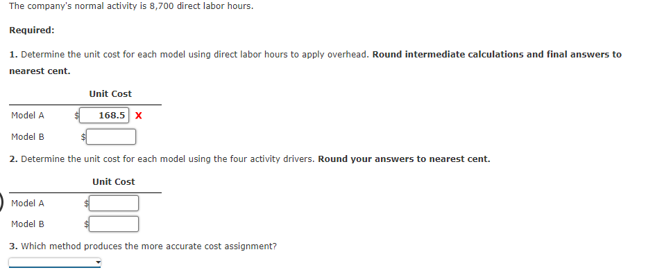 The company's normal activity is 8,700 direct labor hours.
Required:
1. Determine the unit cost for each model using direct labor hours to apply overhead. Round intermediate calculations and final answers to
nearest cent.
Unit Cost
Model A
Model B
2. Determine the unit cost for each model using the four activity drivers. Round answers to nearest cent.
Unit Cost
$ 168.5 X
Model A
Model B
3. Which method produces the more accurate cost assignment?