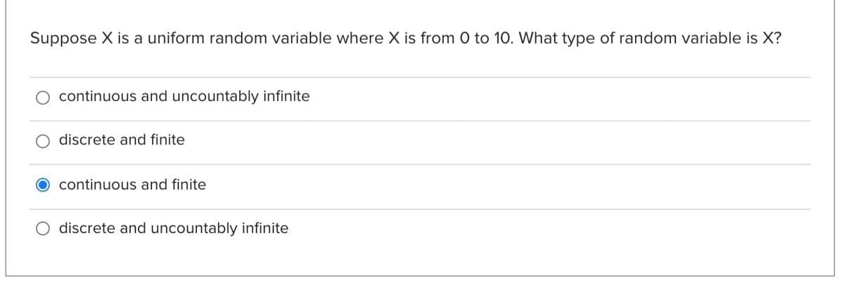 Suppose X is a uniform random variable where X is from 0 to 10. What type of random variable is X?
continuous and uncountably infinite
discrete and finite
continuous and finite
discrete and uncountably infinite
