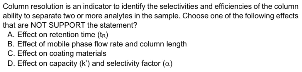 Column resolution is an indicator to identify the selectivities and efficiencies of the column
ability to separate two or more analytes in the sample. Choose one of the following effects
that are NOT SUPPORT the statement?
A. Effect on retention time (tr)
B. Effect of mobile phase flow rate and column length
C. Effect on coating materials
D. Effect on capacity (k') and selectivity factor (oa)
