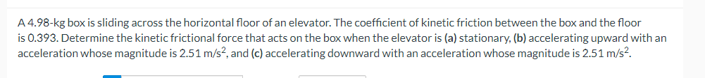 A 4.98-kg box is sliding across the horizontal floor of an elevator. The coefficient of kinetic friction between the box and the floor
is 0.393. Determine the kinetic frictional force that acts on the box when the elevator is (a) stationary, (b) accelerating upward with an
acceleration whose magnitude is 2.51 m/s², and (c) accelerating downward with an acceleration whose magnitude is 2.51 m/s².