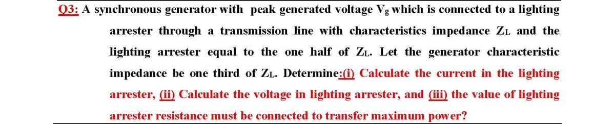 Q3: A synchronous generator with peak generated voltage Vg which is connected to a lighting
arrester through a transmission line with characteristics impedance ZL and the
lighting arrester equal to the one half of ZL. Let the generator characteristic
impedance be one third of ZL. Determine:(i) Calculate the current in the lighting
arrester, (ii) Calculate the voltage in lighting arrester, and (iii) the value of lighting
arrester resistance must be connected to transfer maximum power?
