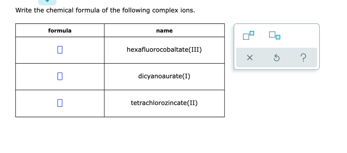 Write the chemical formula of the following complex ions.
formula
name
0
hexafluorocobaltate(III)
dicyanoaurate (1)
П
tetrachlorozincate(II)
X
Ś
?