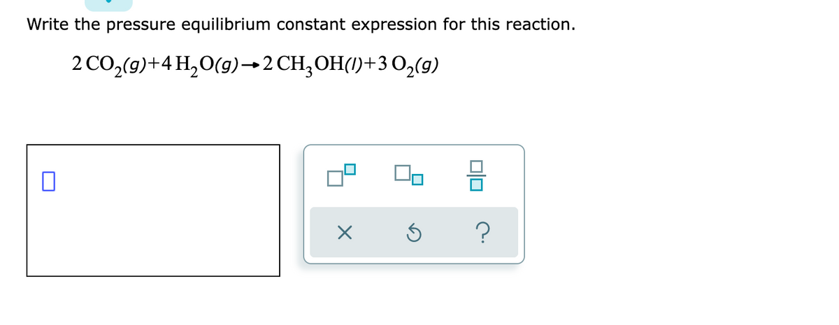 Write the pressure equilibrium constant expression for this reaction.
2 CO,(g)+4 H,O(g)→2CH;OH(1)+3 O2(9)
