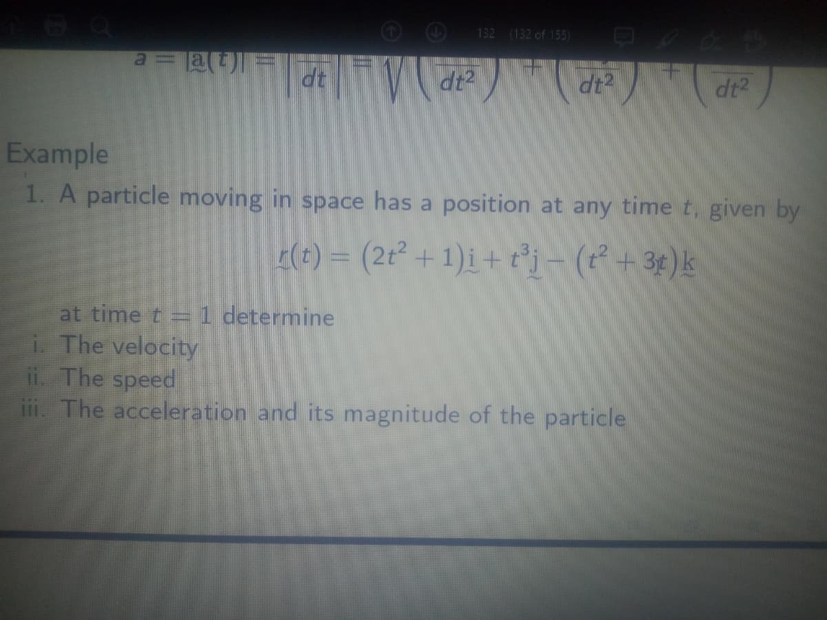 132 (132 of 155)
at
dt
dt2
dt2
Example
1. A particle moving in space has a position at any time t, given by
(1) = (2t² + 1)i + tj- (+ 3¢)k
at time t=1 determine
i. The velocity
ii. The speed
iii. The acceleration and its magnitude of the particle

