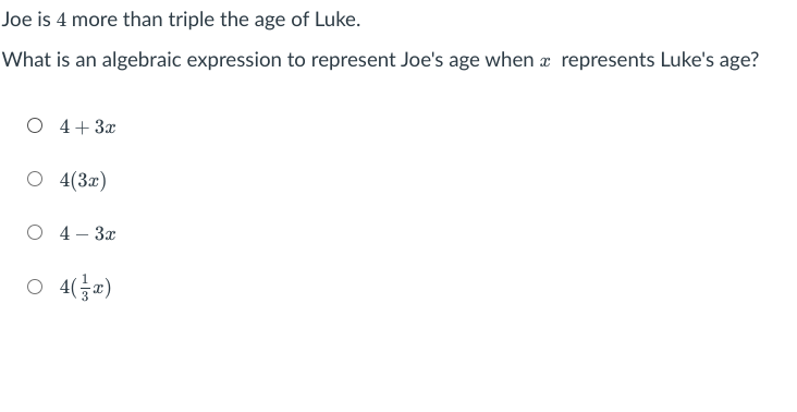 Joe is 4 more than triple the age of Luke.
What is an algebraic expression to represent Joe's age when a represents Luke's age?
O 4+ 3x
O 4(3x)
О 4- За
4(금교)
