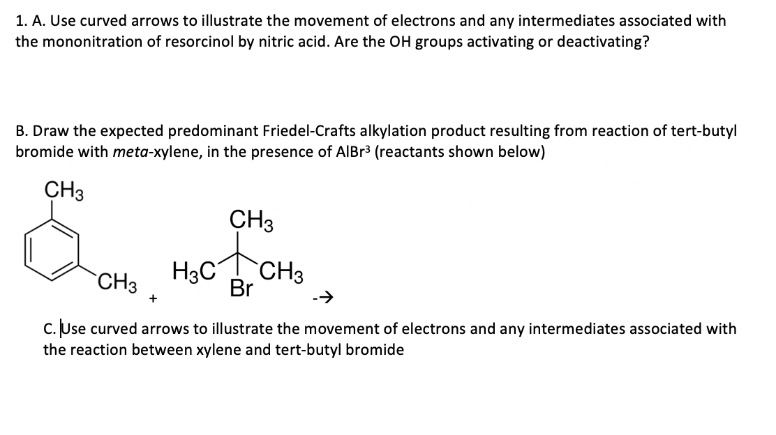 1. A. Use curved arrows to illustrate the movement of electrons and any intermediates associated with
the mononitration of resorcinol by nitric acid. Are the OH groups activating or deactivating?
B. Draw the expected predominant Friedel-Crafts alkylation product resulting from reaction of tert-butyl
bromide with meta-xylene, in the presence of AIBR3 (reactants shown below)
CH3
CH3
CH3
H3C
CH3
Br
+
->
C. Use curved arrows to illustrate the movement of electrons and any intermediates associated with
the reaction between xylene and tert-butyl bromide
С.
