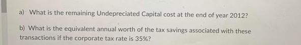 a) What is the remaining Undepreciated Capital cost at the end of year 2012?
b) What is the equivalent annual worth of the tax savings associated with these
transactions if the corporate tax rate is 35%?
