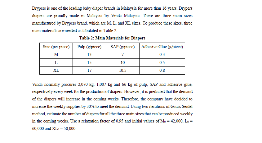 Drypers is one of the leading baby diaper brands in Malaysia for more than 16 years. Drypers
diapers are proudly made in Malaysia by Vinda Malaysia. There are three main sizes
manufactured by Drypers brand, which are M, L, and XL sizes. To prođuce these sizes, three
main materials are needed as tabulated in Table 2.
Table 2: Main Materials for Diapers
Size (per piece) Pulp (g/piece)
SAP (g/piece) Adhesive Glue (g/piece)
м
13
7
0.3
L
15
10
0.5
XL
17
10.5
0.8
Vinda normally procures 2,070 kg. 1,007 kg and 66 kg of pulp, SAP and adhesive glue,
respectively every week for the production of diapers. However, it is predicted that the demand
of the diapers will increase in the coming weeks. Therefore, the company have decided to
increase the weekly supplies by 30% to meet the demand. Using two iterations of Gauss Seidel
method, estimate the number of diapers for all the three main sizes that can be produced weekly
in the coming weeks. Use a relaxation factor of 0.95 and initial values of Mo = 42,000, Lo =
60,000 and XLo = 50,000.

