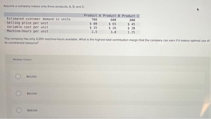 Assume a company makes only three products, A, B, and C:
Product A Product B Product C
700
Estimated customer demand in units
Selling price per unit
Variable cost per unit
Machine-hours per unit
600
$ 65
$ 26
800
$ 80
$ 35
2.5
$ 45
$ 20
1.25
3.0
The company has only 3,250 machine-hours available. What is the highest total contribution margin that the company can earn if it makes optimal use of
its constrained resource?
Multiple Choice
$63,000
$65.000
$58.000
