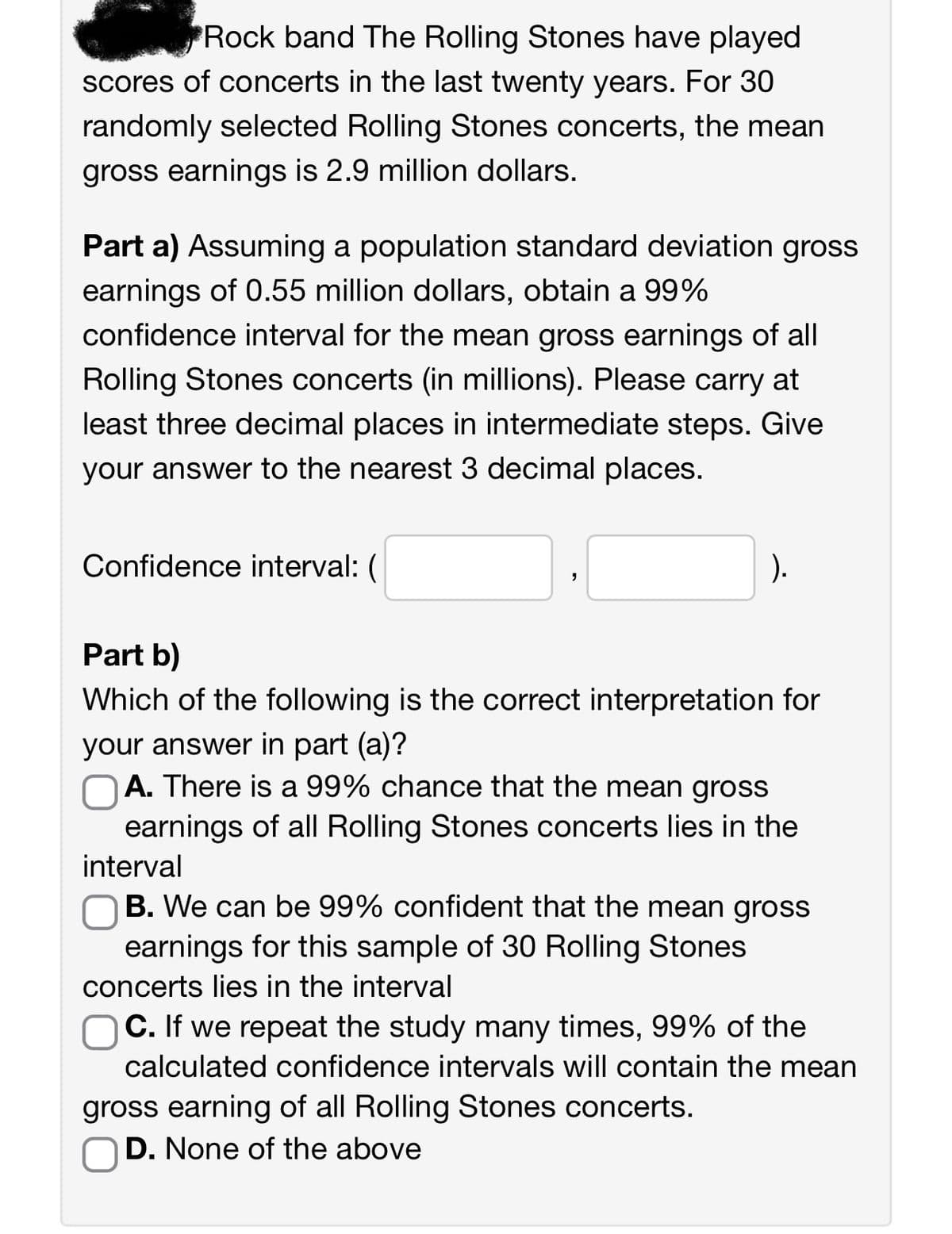 Rock band The Rolling Stones have played
scores of concerts in the last twenty years. For 30
randomly selected Rolling Stones concerts, the mean
gross earnings is 2.9 million dollars.
Part a) Assuming a population standard deviation gross
earnings of 0.55 million dollars, obtain a 99%
confidence interval for the mean gross earnings of all
Rolling Stones concerts (in millions). Please carry at
least three decimal places in intermediate steps. Give
your answer to the nearest 3 decimal places.
Confidence interval: (
).
"
Part b)
Which of the following is the correct interpretation for
your answer in part (a)?
A. There is a 99% chance that the mean gross
earnings of all Rolling Stones concerts lies in the
interval
B. We can be 99% confident that the mean gross
earnings for this sample of 30 Rolling Stones
concerts lies in the interval
C. If we repeat the study many times, 99% of the
calculated confidence intervals will contain the mean
gross earning of all Rolling Stones concerts.
D. None of the above