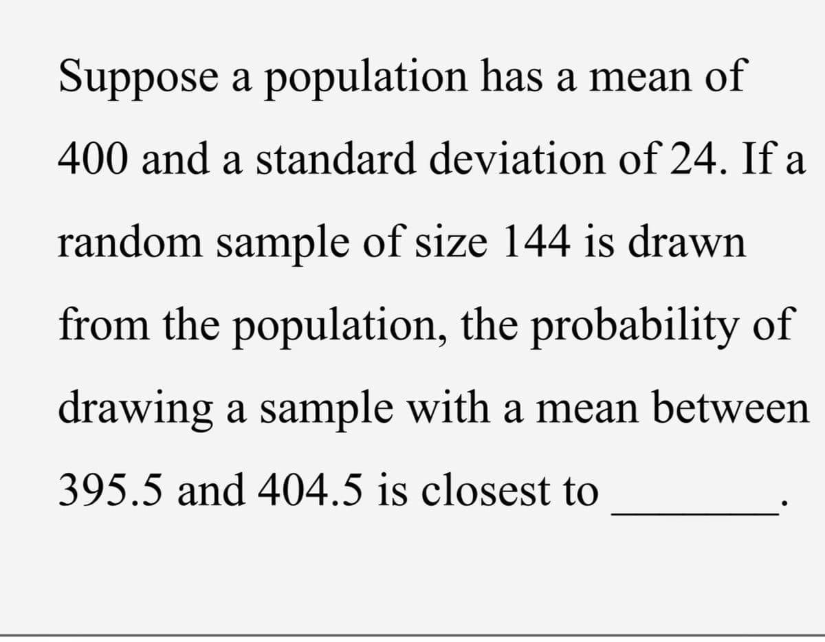 Suppose a population has a mean of
400 and a standard deviation of 24. If a
random sample of size 144 is drawn
from the population, the probability of
drawing a sample with a mean between
395.5 and 404.5 is closest to