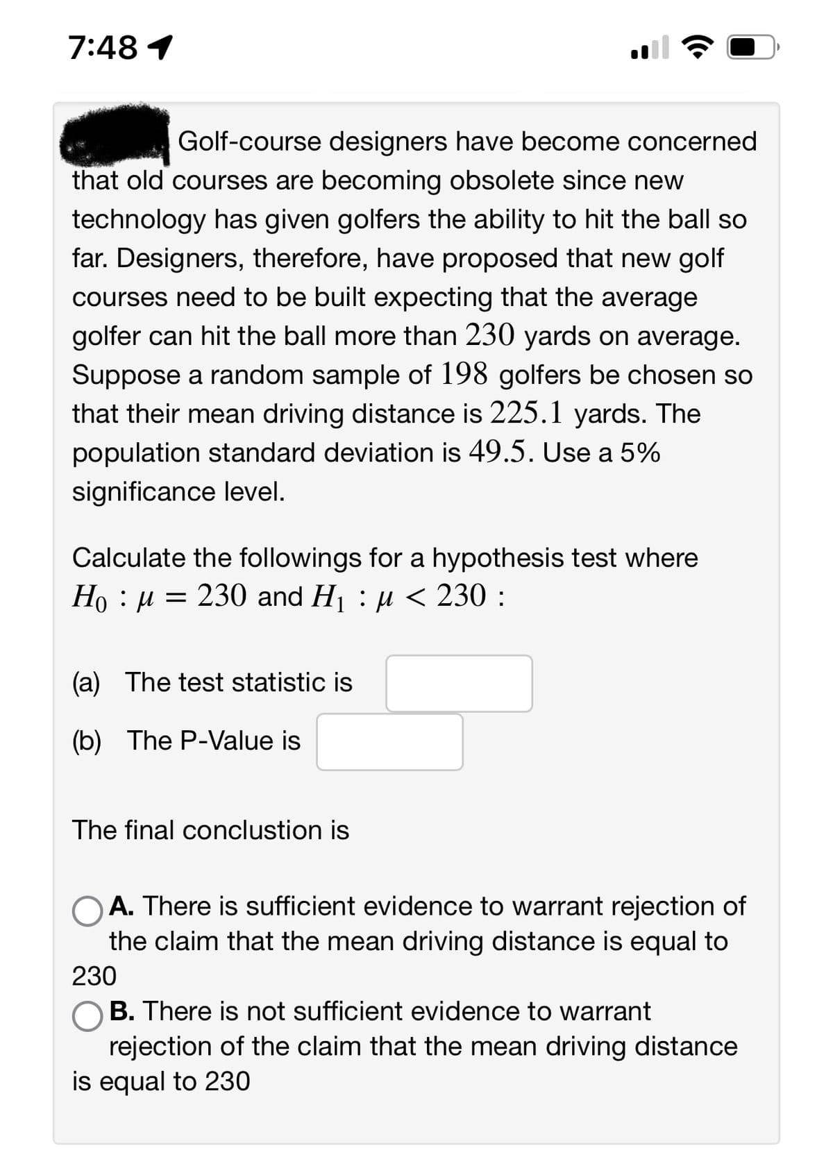 7:48 1
Golf-course designers have become concerned
that old courses are becoming obsolete since new
technology has given golfers the ability to hit the ball so
far. Designers, therefore, have proposed that new golf
courses need to be built expecting that the average
golfer can hit the ball more than 230 yards on average.
Suppose a random sample of 198 golfers be chosen so
that their mean driving distance is 225.1 yards. The
population standard deviation is 49.5. Use a 5%
significance level.
Calculate the followings for a hypothesis test where
Ho μ = 230 and H₁ : µ< 230 :
:
(a) The test statistic is
(b) The P-Value is
The final conclustion is
A. There is sufficient evidence to warrant rejection of
the claim that the mean driving distance is equal to
230
B. There is not sufficient evidence to warrant
rejection of the claim that the mean driving distance
is equal to 230