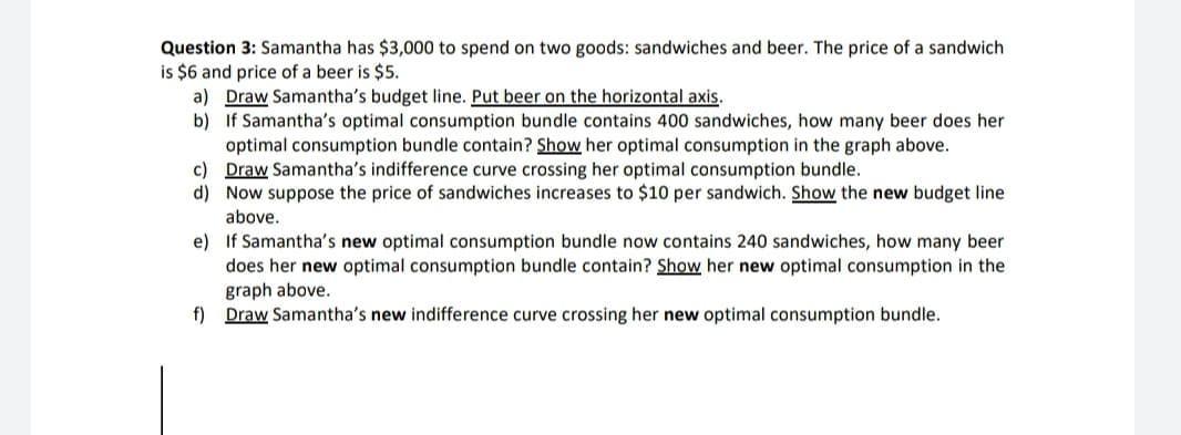 Question 3: Samantha has $3,000 to spend on two goods: sandwiches and beer. The price of a sandwich
is $6 and price of a beer is $5.
a) Draw Samantha's budget line. Put beer on the horizontal axis.
b) If Samantha's optimal consumption bundle contains 400 sandwiches, how many beer does her
optimal consumption bundle contain? Show her optimal consumption in the graph above.
c) Draw Samantha's indifference curve crossing her optimal consumption bundle.
d) Now suppose the price of sandwiches increases to $10 per sandwich. Show the new budget line
above.
e) If Samantha's new optimal consumption bundle now contains 240 sandwiches, how many beer
does her new optimal consumption bundle contain? Show her new optimal consumption in the
graph above.
f) Draw Samantha's new indifference curve crossing her new optimal consumption bundle.
