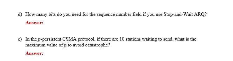 d) How many bits do you need for the sequence number field if you use Stop-and-Wait ARQ?
Answer:
e) In the p-persistent CSMA protocol, if there are 10 stations waiting to send, what is the
maximum value of p to avoid catastrophe?
Answer:

