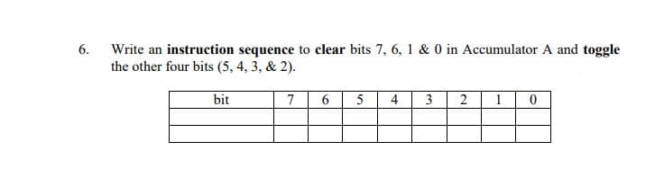 6.
Write an instruction sequence to clear bits 7, 6, 1 & 0 in Accumulator A and toggle
the other four bits (5, 4, 3, & 2).
bit
7
6
4
3
2
