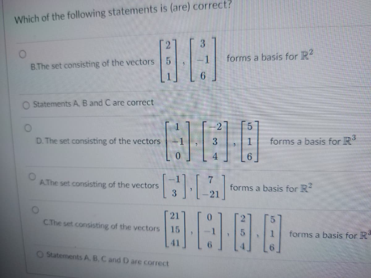 Which of the following statements is (are) correct?
B.The set consisting of the vectors 5
Statements A, B and C are correct
D. The set consisting of the vectors
A.The set consisting of the vectors
5
000
-1, 3
1
[2]
0000
C.The set consisting of the vectors
Statements A, B, C and D are correct
21
3
15
forms a basis for R²
forms a basis for R³
forms a basis for R²
forms a basis for R