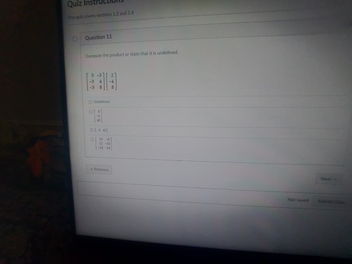 Quiz Instr
This quiz covers sections 1.3 and 1.4
D
Question 11
Compute the product or state that it is undefined.
ان در
O Undefined
OC
O
O[-2 42]
O
C
10 -6]
12-16
-24 64
Previous
Not saved
Next
Submit Cice