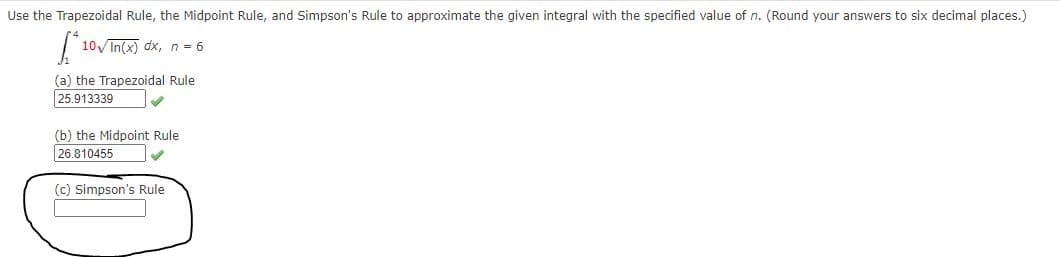 Use the Trapezoidal Rule, the Midpoint Rule, and Simpson's Rule to approximate the given integral with the specified value of n. (Round your answers to six decimal places.)
10Vin(x) dx, n = 6
(a) the Trapezoidal Rule
25.913339
(b) the Midpoint Rule
26.810455
(c) Simpson's Rule

