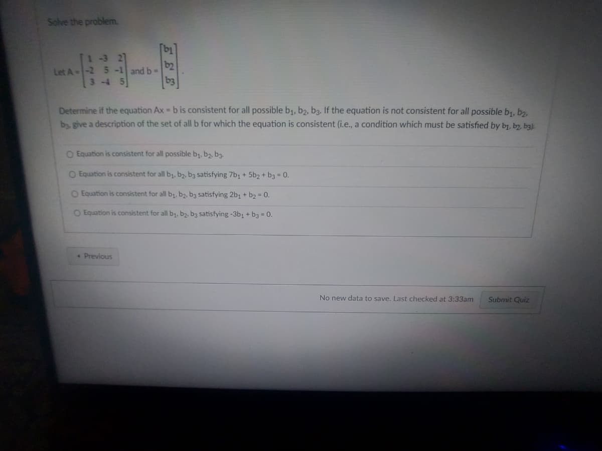 Solve the problem.
1-3 27
b2
Let A--2 5 -1 and b=
3-4 5
Determine if the equation Ax=b is consistent for all possible b₁, b2, b3. If the equation is not consistent for all possible b₁,b2,
by, give a description of the set of all b for which the equation is consistent (i.e., a condition which must be satisfied by bj, by, bą).
O Equation is consistent for all possible b₁,b2, b3.
O Equation is consistent for all b₁,b2, b3 satisfying 7b₁ + 5b2 + b3 = 0.
O Equation is consistent for all b₁,b2, b3 satisfying 2b₁ + b₂ = 0.
O Equation is consistent for all b₁,b2, b3 satisfying -3b₁ + b3 = 0.
* Previous
No new data to save. Last checked at 3:33am Submit Quiz