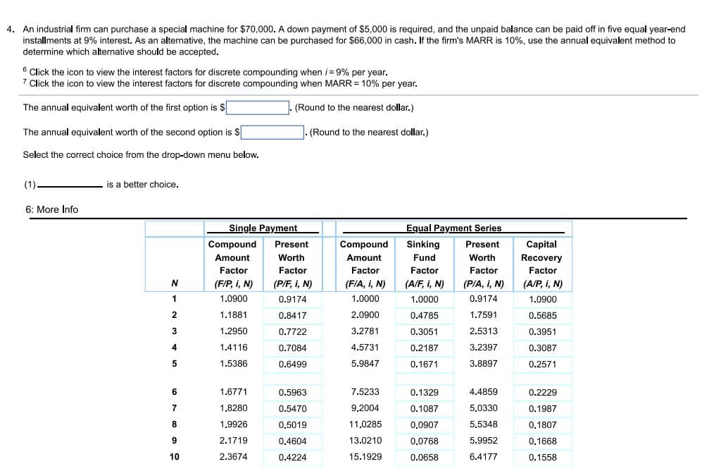 4. An industrial firm can purchase a special machine for $70,000. A down payment of $5,000 is required, and the unpaid balance can be paid off in five equal year-end
installments at 9% interest. As an alternative, the machine can be purchased for $66,000 in cash. If the firm's MARR is 10%, use the annual equivalent method to
determine which alternative should be accepted.
6
6 Click the icon to view the interest factors for discrete compounding when i= 9% per year.
7 Click the icon to view the interest factors for discrete compounding when MARR = 10% per year.
The annual equivalent worth of the first option is $
(Round to the nearest dollar.)
The annual equivalent worth of the second option is $
(Round to the nearest dollar.)
Select the correct choice from the drop-down menu below.
(1).
is a better choice.
6: More Info
Single Payment
Equal Payment Series
Compound
Present
Compound
Sinking
Present
Capital
Amount
Worth
Amount
Fund
Worth
Recovery
Factor
Factor
Factor
Factor
Factor
Factor
(F/P, i, N)
(P/F, i, N)
(F/A, i, N)
(A/F, i, N)
(PIA, I, N)
(A/P, i, N)
1
1.0900
0.9174
1.0000
1.0000
0.9174
1.0900
1.1881
0.8417
2.0900
0.4785
1.7591
0.5685
3
1.2950
0.7722
3.2781
0.3051
2.5313
0.3951
4
1.4116
0.7084
4.5731
0.2187
3.2397
0.3087
1.5386
0.6499
5.9847
0.1671
3.8897
0.2571
1.6771
0.5963
7.5233
0.1329
4.4859
0.2229
7
1.8280
0.5470
9,2004
0.1087
5.0330
0.1987
8
1.9926
0,5019
11,0285
0,0907
5.5348
0,1807
2.1719
0.4604
13.0210
0,0768
5.9952
0.1668
10
2.3674
0.4224
15.1929
0.0658
6.4177
0.1558
